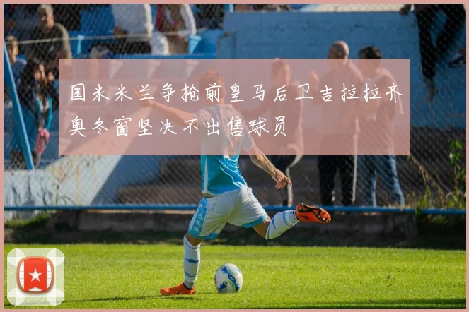 国米米兰争抢前皇马后卫吉拉拉齐奥冬窗坚决不出售球员