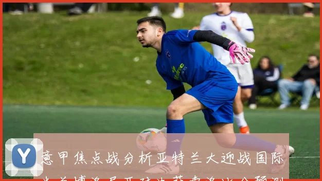 意甲焦点战分析亚特兰大迎战国际米兰博洛尼亚对决萨索洛比分预测